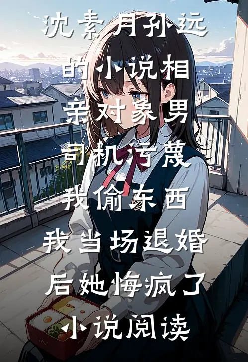 沈素月孙远的小说相亲对象男司机污蔑我偷东西，我当场退婚后她悔疯了小说阅读