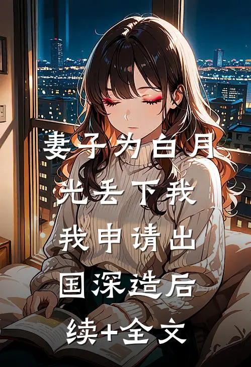妻子为白月光丢下我，我申请出国深造后续+全文