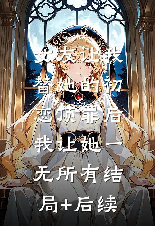 女友让我替她的初恋顶罪后，我让她一无所有结局+后续