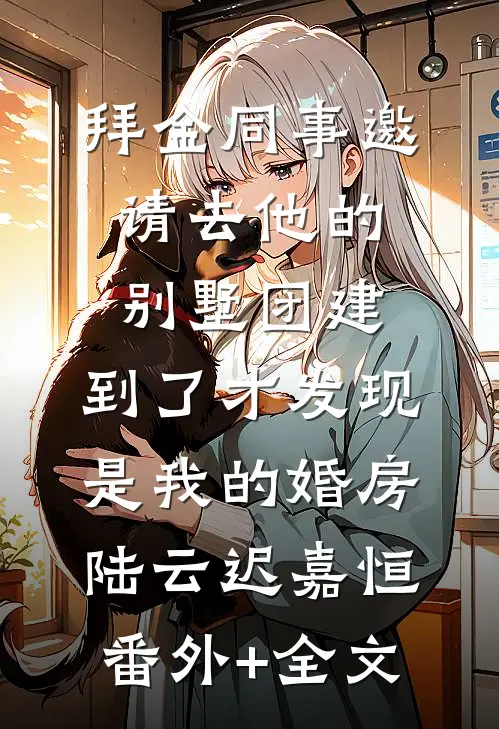 拜金同事邀请去他的别墅团建，到了才发现是我的婚房陆云迟嘉恒:(番外)+(全文)