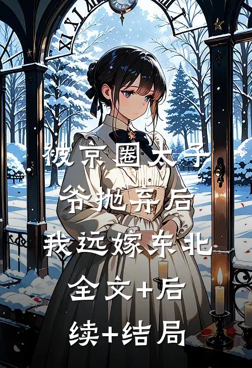 被京圈太子爷抛弃后，我远嫁东北:全文+后续+结局
