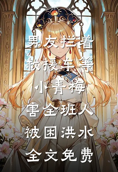 男友拦着救援车等小青梅，害全班人被困洪水全文免费