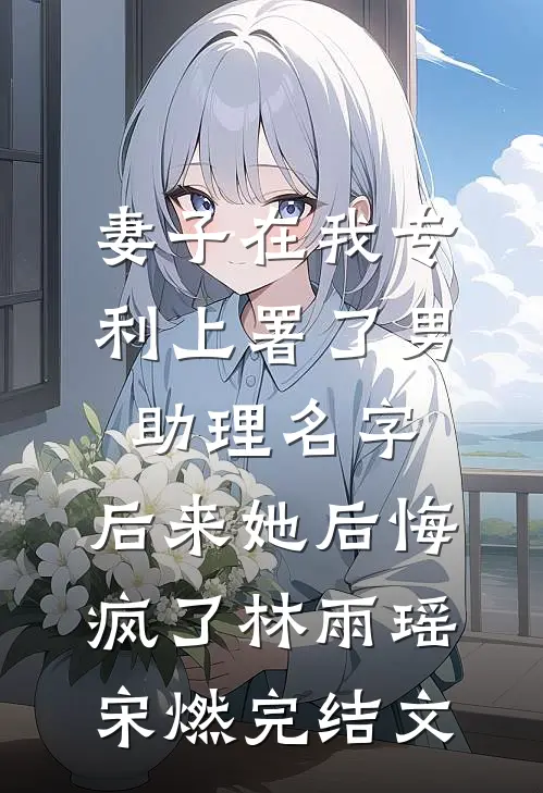 妻子在我专利上署了男助理名字，后来她后悔疯了林雨瑶宋燃完结文