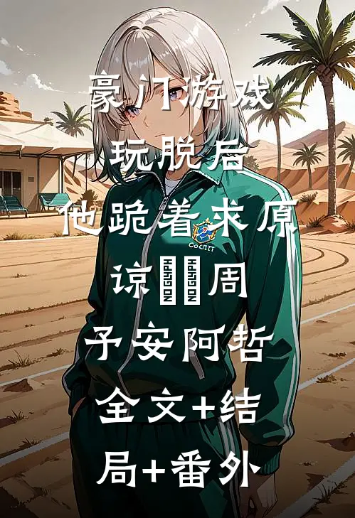 豪门游戏玩脱后，他跪着求原谅​​周予安阿哲全文+结局+番外