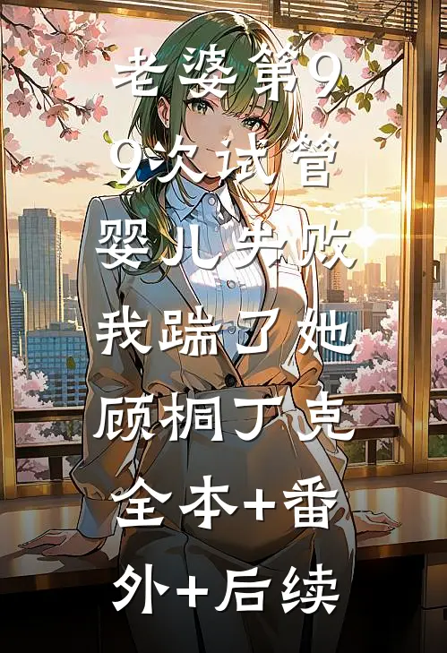 老婆第99次试管婴儿失败，我踹了她顾桐丁克:全本+番外+后续