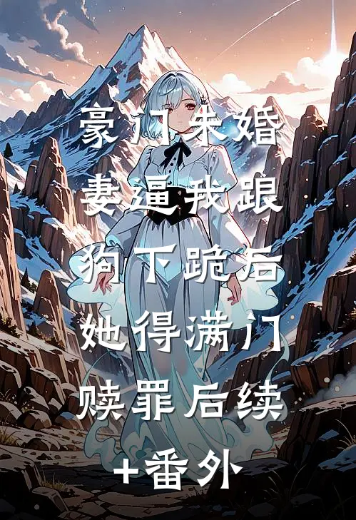 豪门未婚妻逼我跟狗下跪后，她得满门赎罪后续+番外