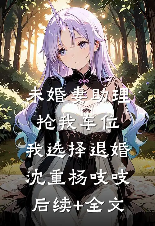 未婚妻助理抢我车位，我选择退婚沈重杨吱吱后续+全文