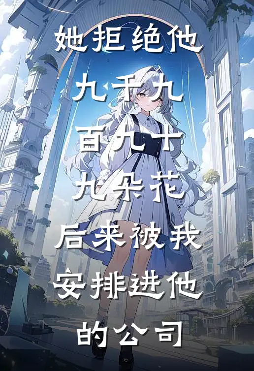 她拒绝他九千九百九十九朵花,后来被我安排进他的公司