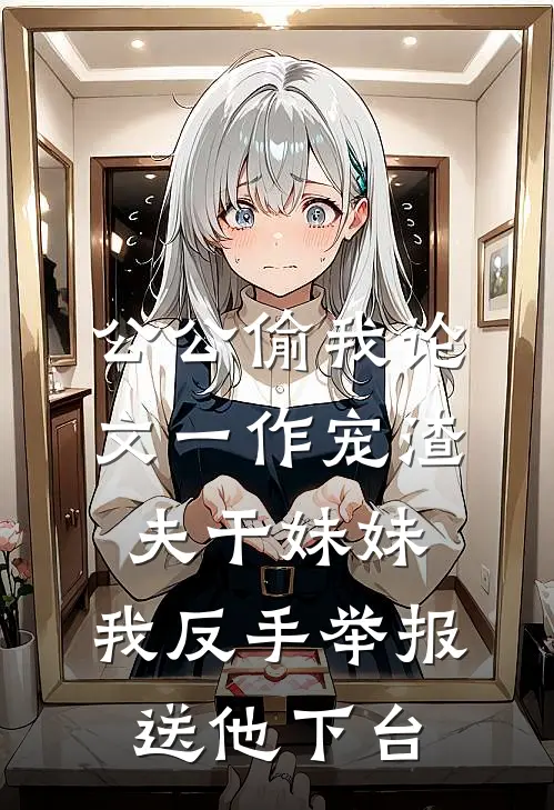 公公偷我论文一作宠渣夫干妹妹，我反手举报送他下台