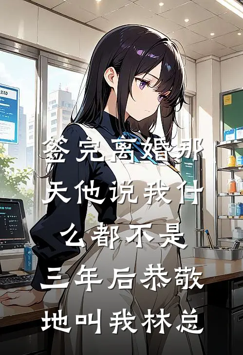 签完离婚那天他说我什么都不是,三年后恭敬地叫我林总