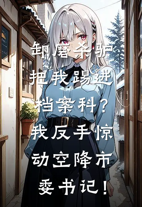 卸磨杀驴把我踢进档案科?我反手惊动空降市委书记!