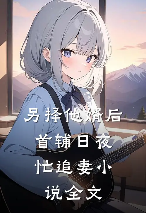 另择他婿后,首辅日夜忙追妻小说全文
