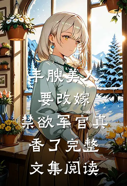 丰腴美人要改嫁，禁欲军官真香了完整文集阅读