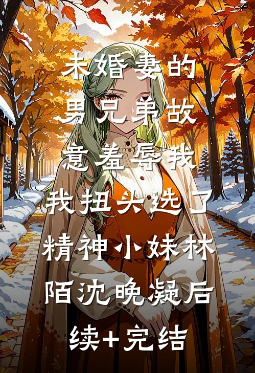 未婚妻的男兄弟故意羞辱我，我扭头选了精神小妹林陌沈晚凝后续+完结