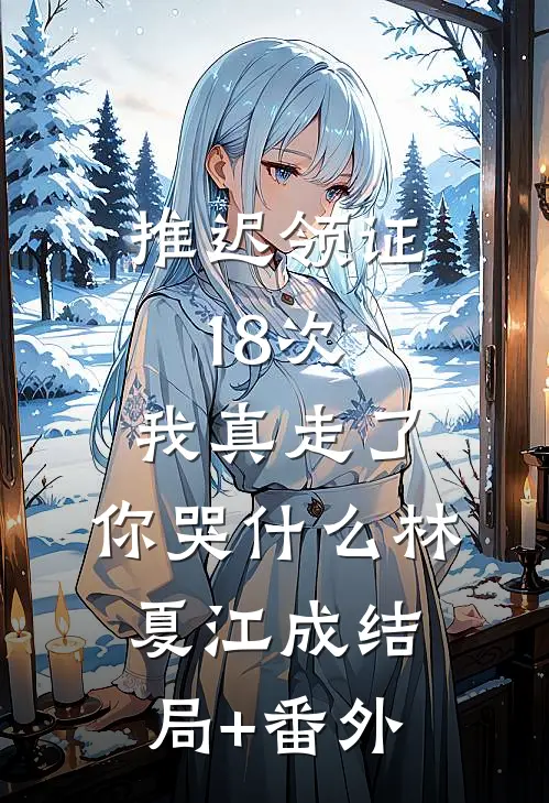 推迟领证18次，我真走了，你哭什么林夏江成结局+番外