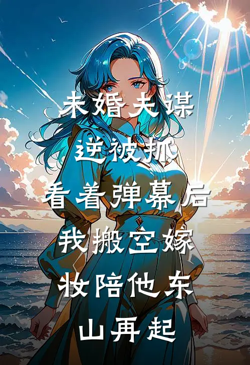 未婚夫谋逆被抓，看着弹幕后，我搬空嫁妆陪他东山再起