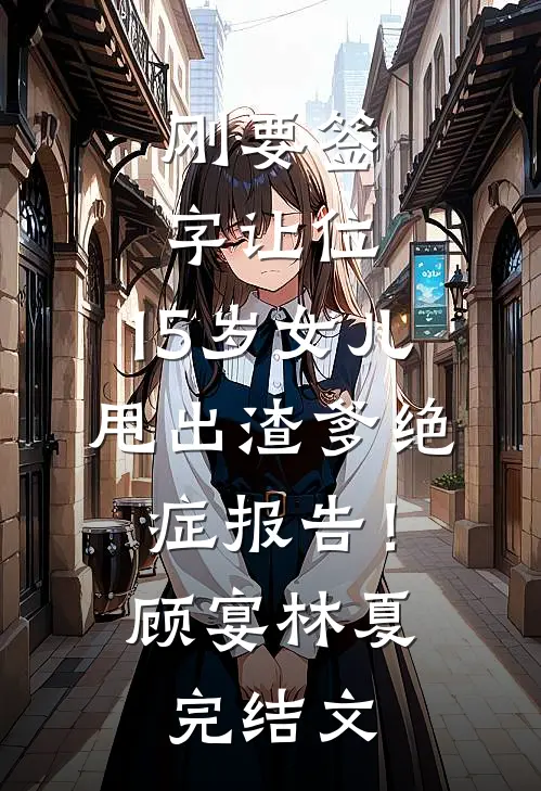 刚要签字让位，15岁女儿甩出渣爹绝症报告！顾宴林夏完结文