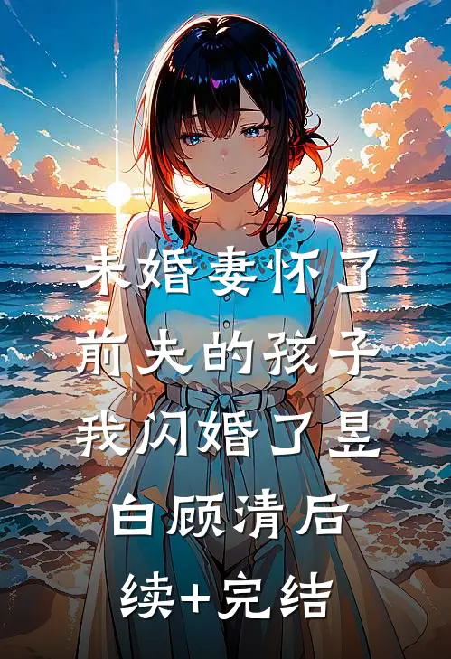 未婚妻怀了前夫的孩子，我闪婚了昱白顾清后续+完结