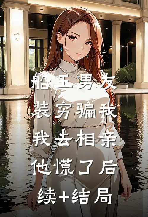 船王男友装穷骗我，我去相亲他慌了后续+结局