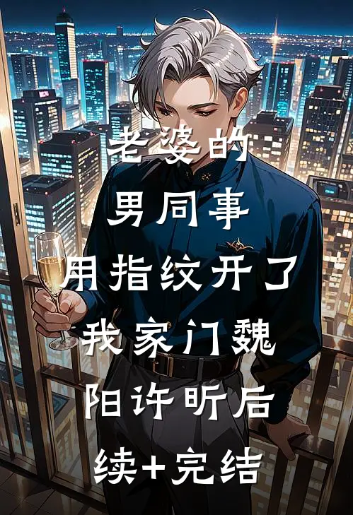 老婆的男同事，用指纹开了我家门魏阳许昕后续+完结