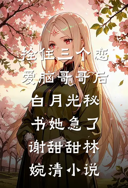拴住三个恋爱脑哥哥后，白月光秘书她急了谢甜甜林婉清小说