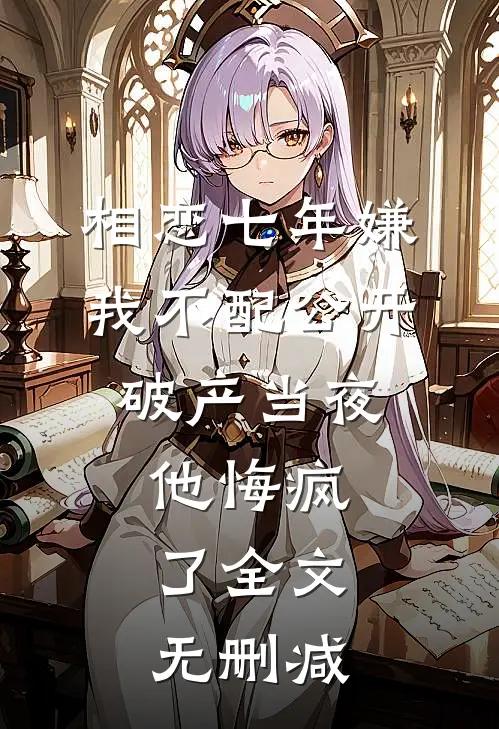 相恋七年嫌我不配公开，破产当夜他悔疯了全文无删减