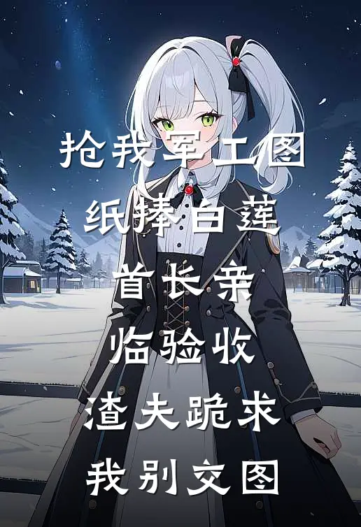 抢我军工图纸捧白莲,首长亲临验收,渣夫跪求我别交图