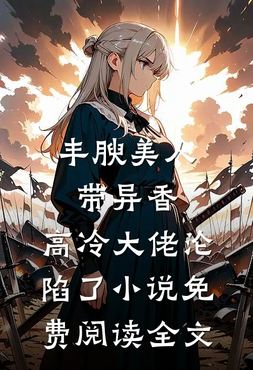 丰腴美人带异香，高冷大佬沦陷了小说免费阅读全文