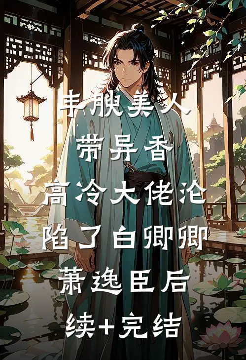 丰腴美人带异香，高冷大佬沦陷了白卿卿萧逸臣后续+完结