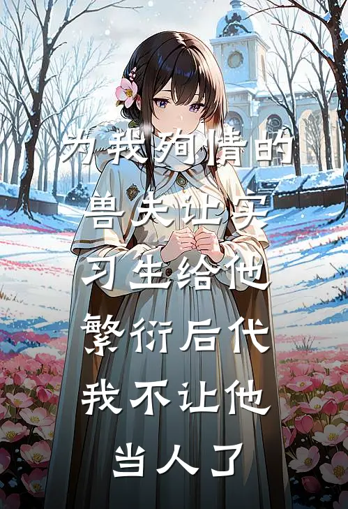 为我殉情的兽夫让实习生给他繁衍后代，我不让他当人了