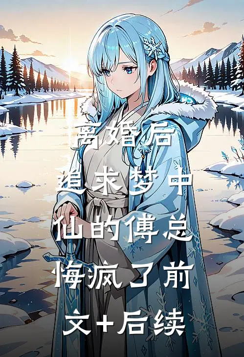 离婚后，追求梦中仙的傅总悔疯了前文+后续