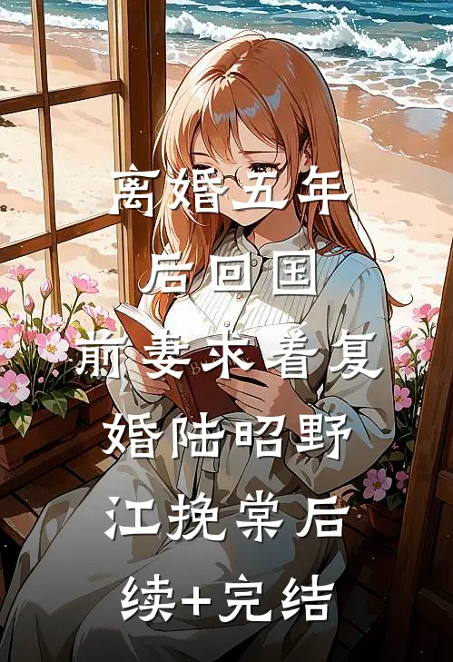 离婚五年后回国，前妻求着复婚陆昭野江挽棠后续+完结