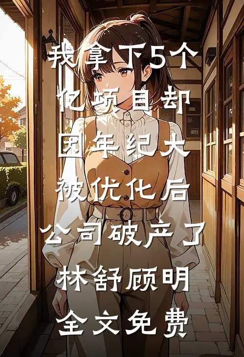我拿下5个亿项目却因年纪大被优化后，公司破产了林舒顾明全文免费