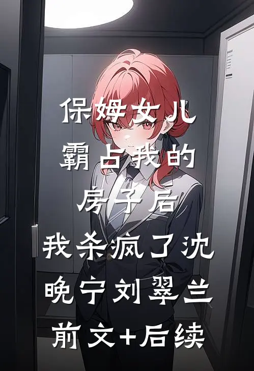 保姆女儿霸占我的房子后，我杀疯了沈晚宁刘翠兰前文+后续