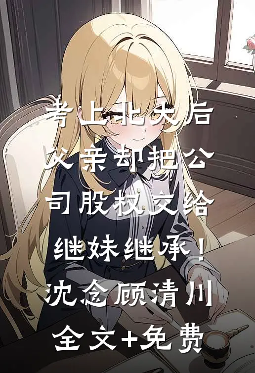 考上北大后，父亲却把公司股权交给继妹继承！沈念顾清川全文+免费