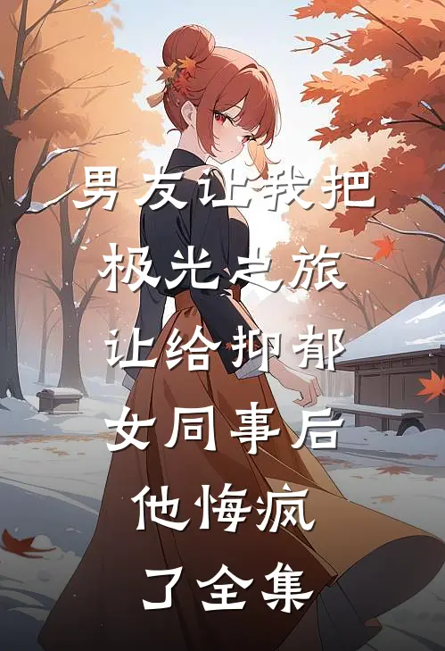 男友让我把极光之旅让给抑郁女同事后，他悔疯了全集
