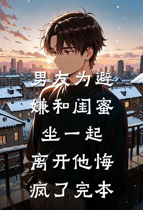 男友为避嫌和闺蜜坐一起，离开他悔疯了完本