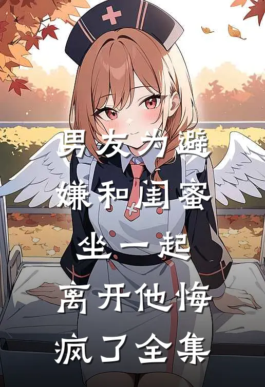 男友为避嫌和闺蜜坐一起，离开他悔疯了全集