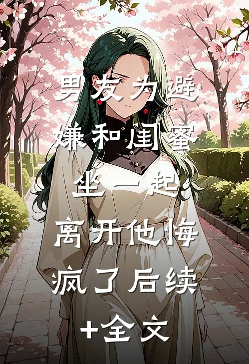 男友为避嫌和闺蜜坐一起，离开他悔疯了后续+全文