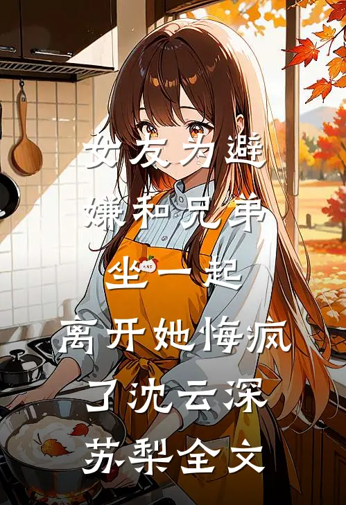 女友为避嫌和兄弟坐一起，离开她悔疯了沈云深苏梨全文