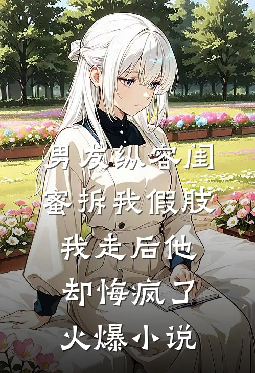 男友纵容闺蜜拆我假肢，我走后他却悔疯了火爆小说