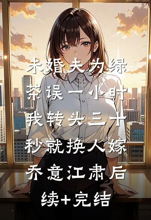 未婚夫为绿茶误一小时，我转头三十秒就换人嫁乔意江肃后续+完结