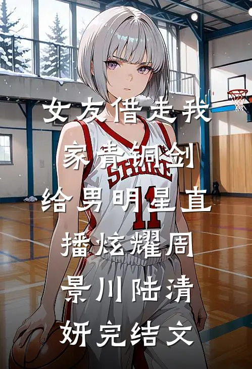 女友借走我家青铜剑，给男明星直播炫耀周景川陆清妍完结文