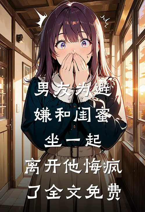 男友为避嫌和闺蜜坐一起，离开他悔疯了全文免费