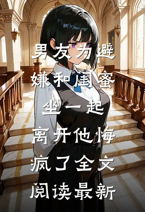 男友为避嫌和闺蜜坐一起，离开他悔疯了全文阅读最新