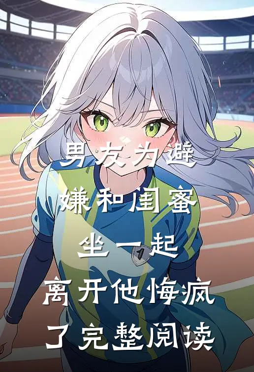 男友为避嫌和闺蜜坐一起，离开他悔疯了完整阅读