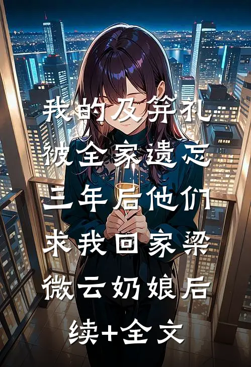 我的及笄礼被全家遗忘，三年后他们求我回家梁微云奶娘后续+全文