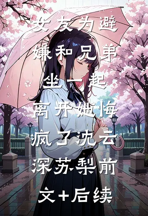 女友为避嫌和兄弟坐一起，离开她悔疯了沈云深苏梨前文+后续