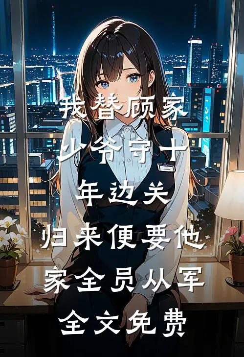 我替顾家少爷守十年边关，归来便要他家全员从军全文免费