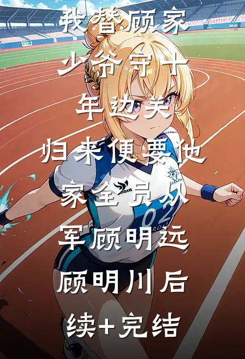 我替顾家少爷守十年边关，归来便要他家全员从军顾明远顾明川后续+完结